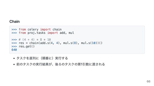 Chain
>>> from celery import chain

>>> from proj.tasks import add, mul

>>> # (4 + 4) * 8 * 10

>>> res = chain(add.s(4, 4), mul.s(8), mul.s(10))()

>>> res.get()

640

タスクを直列に（順番に）実行する
前のタスクの実行結果が、後ろのタスクの第1引数に渡される
66
