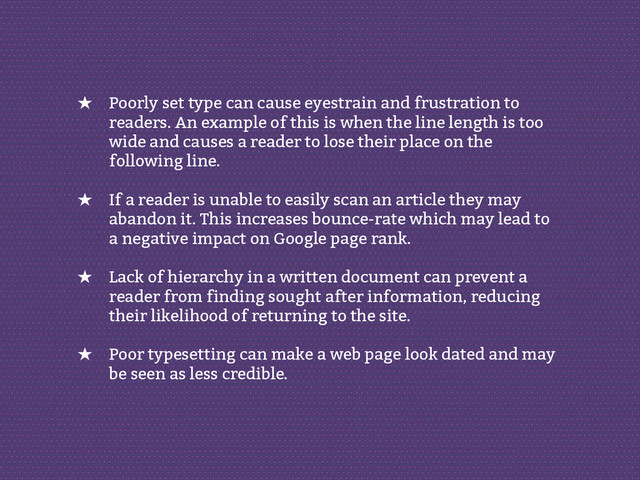 ★ Poorly set type can cause eyestrain and frustration to
readers. An example of this is when the line length is too
wide and causes a reader to lose their place on the
following line.
★ If a reader is unable to easily scan an article they may
abandon it. This increases bounce-rate which may lead to
a negative impact on Google page rank.
★ Lack of hierarchy in a written document can prevent a
reader from finding sought after information, reducing
their likelihood of returning to the site.
★ Poor typesetting can make a web page look dated and may
be seen as less credible.
