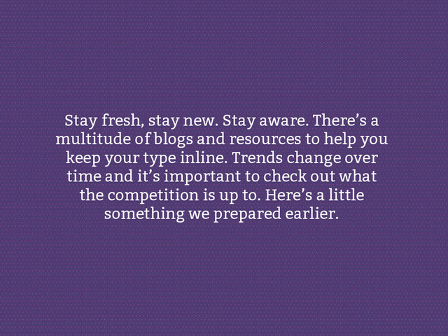 Stay fresh, stay new. Stay aware. There’s a
multitude of blogs and resources to help you
keep your type inline. Trends change over
time and it’s important to check out what
the competition is up to. Here’s a little
something we prepared earlier.
