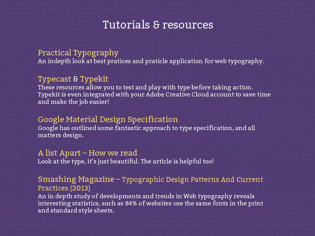 Practical Typography
An indepth look at best pratices and praticle application for web typography.
Typecast & Typekit
These resources allow you to test and play with type before taking action.
Typekit is even integrated with your Adobe Creative Cloud account to save time
and make the job easier!
Google Material Design Specification
Google has outlined some fantastic approach to type specification, and all
matters design.
A list Apart – How we read
Look at the type, it’s just beautiful. The article is helpful too!
Smashing Magazine – Typographic Design Patterns And Current
Practices (2013)
An in depth study of developments and trends in Web typography reveals
interesting statistics, such as 84% of websites use the same fonts in the print
and standard style sheets.
Tutorials & resources
