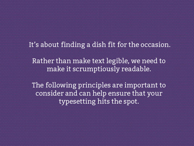It’s about finding a dish fit for the occasion.
Rather than make text legible, we need to
make it scrumptiously readable.
The following principles are important to
consider and can help ensure that your
typesetting hits the spot.

