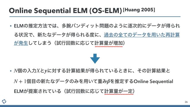 • ELMͷਪఆํ๏Ͱ͸ɺଟ࿹όϯσΟοτ໰୊ͷΑ͏ʹஞ࣍తʹσʔλ͕ಘΒΕ
Δঢ়گͰɺ৽ͨͳσʔλ͕ಘΒΕΔ౓ʹɺաڈͷશͯͷσʔλΛ༻͍ͨ࠶ܭࢉ
͕ൃੜͯ͠͠·͏ʢࢼߦճ਺ʹԠͯ͡ܭࢉྔ͕૿Ճʣ
 
 
• ݸͷೖྗ ͱ ʹର͢Δܭࢉ݁Ռ͕ಘΒΕ͍ͯΔͱ͖ʹɺͦͷܭࢉ݁Ռͱ
ݸ໨ͷ৽ͨͳσʔλͷΈΛ༻͍ͯॏΈ Λਪఆ͢ΔOnline Sequential
ELM͕ఏҊ͞Ε͍ͯΔʢࢼߦճ਺ʹԠͯ͡ܭࢉྔ͕Ұఆʣ
N X y
N + 1 β
26
Online Sequential ELM (OS-ELM) [Huang 2005]
