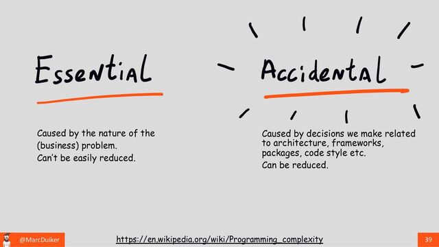 @MarcDuiker 39
https://en.wikipedia.org/wiki/Programming_complexity
Caused by decisions we make related
to architecture, frameworks,
packages, code style etc.
Can be reduced.
Caused by the nature of the
(business) problem.
Can’t be easily reduced.
