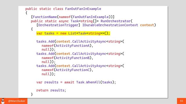@MarcDuiker 55
public static class FanOutFanInExample
{
[FunctionName(nameof(FanOutFanInExample))]
public static async Task RunOrchestrator(
[OrchestrationTrigger] IDurableOrchestrationContext context)
{
var tasks = new List>();
tasks.Add(context.CallActivityAsync(
nameof(ActivityFunctionA),
null));
tasks.Add(context.CallActivityAsync(
nameof(ActivityFunctionB),
null));
tasks.Add(context.CallActivityAsync(
nameof(ActivityFunctionC),
null));
var results = await Task.WhenAll(tasks);
return results;
}
