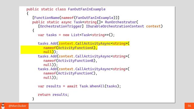 @MarcDuiker 56
public static class FanOutFanInExample
{
[FunctionName(nameof(FanOutFanInExample))]
public static async Task RunOrchestrator(
[OrchestrationTrigger] IDurableOrchestrationContext context)
{
var tasks = new List>();
tasks.Add(context.CallActivityAsync(
nameof(ActivityFunctionA),
null));
tasks.Add(context.CallActivityAsync(
nameof(ActivityFunctionB),
null));
tasks.Add(context.CallActivityAsync(
nameof(ActivityFunctionC),
null));
var results = await Task.WhenAll(tasks);
return results;
}
