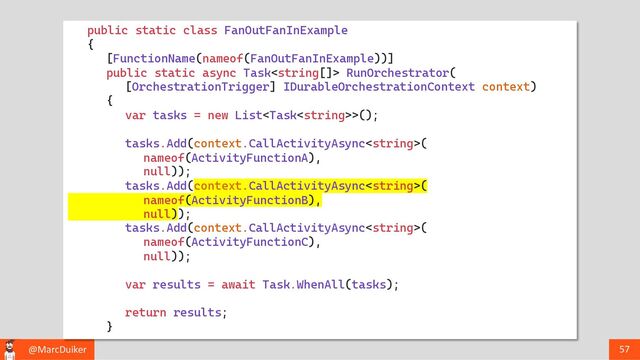 @MarcDuiker 57
public static class FanOutFanInExample
{
[FunctionName(nameof(FanOutFanInExample))]
public static async Task RunOrchestrator(
[OrchestrationTrigger] IDurableOrchestrationContext context)
{
var tasks = new List>();
tasks.Add(context.CallActivityAsync(
nameof(ActivityFunctionA),
null));
tasks.Add(context.CallActivityAsync(
nameof(ActivityFunctionB),
null));
tasks.Add(context.CallActivityAsync(
nameof(ActivityFunctionC),
null));
var results = await Task.WhenAll(tasks);
return results;
}
