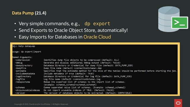 Data Pump (21.4)
Copyright © 2021, Oracle and/or its affiliates | All Rights Reserved.
• Very simple commands, e.g., dp export
• Send Exports to Oracle Object Store, automatically!
• Easy Imports for Databases in Oracle Cloud
