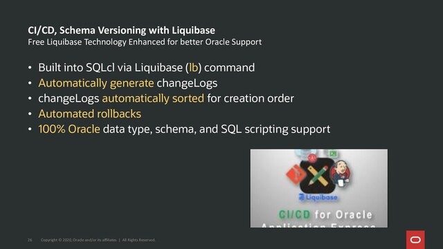 Free Liquibase Technology Enhanced for better Oracle Support
• Built into SQLcl via Liquibase (lb) command
• Automatically generate changeLogs
• changeLogs automatically sorted for creation order
• Automated rollbacks
• 100% Oracle data type, schema, and SQL scripting support
CI/CD, Schema Versioning with Liquibase
Copyright © 2020, Oracle and/or its affiliates | All Rights Reserved.
26
