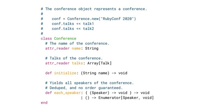 # The conference object represents a conference.


#


# conf = Conference.new("RubyConf 2020")


# conf.talks << talk1


# conf.talks << talk2


#


class Conference


# The name of the conference.


attr_reader name: String


# Talks of the conference.


attr_reader talks: Array[Talk]


def initialize: (String name) -> void


# Yields all speakers of the conference.


# Deduped, and no order guaranteed.


def each_speaker: { (Speaker) -> void } -> void


| () -> Enumerator[Speaker, void]


end

