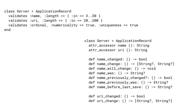 class Server < ApplicationRecord


validates :name, :length => { :in => 3..30 }


validates :uri, :length => { :in => 20..200 }


validates :ordinal, :numericality => true, :uniqueness => true


end
class Server < ApplicationRecord


attr_accessor name (): String


attr_accessor uri (): String


def name_changed: () -> bool


def name_change: () -> [String?, String?]


def name_will_change: () -> void


def name_was: () -> String?


def name_previously_changed?: () -> bool


def name_previously_was: () -> String?


def name_before_last_save: () -> String?


def uri_changed: () -> bool


def uri_change: () -> [String?, String?]




