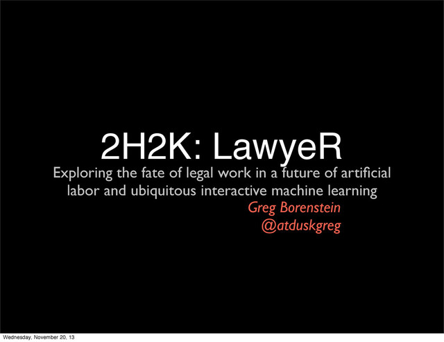2H2K: LawyeR
Exploring the fate of legal work in a future of artiﬁcial
labor and ubiquitous interactive machine learning
Greg Borenstein
@atduskgreg
Wednesday, November 20, 13
