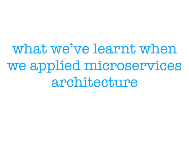 what we’ve learnt when
we applied microservices
architecture
