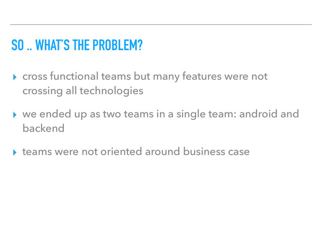 SO .. WHAT’S THE PROBLEM?
▸ cross functional teams but many features were not
crossing all technologies
▸ we ended up as two teams in a single team: android and
backend
▸ teams were not oriented around business case
