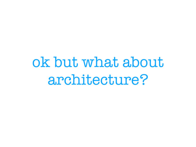 ok but what about
architecture?
