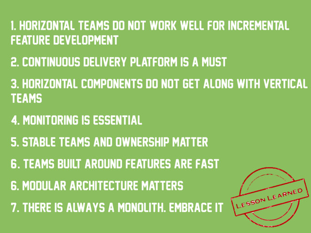 1. horizontal teams do not work well for incremental
feature development
2. Continuous delivery platform is a must
3. Horizontal components do not get along with vertical
teams
4. monitoring is essential
5. stable teams and ownership matter
6/. teams built around features are fast
6. modular architecture matters
7. there is always a monolith. embrace it
