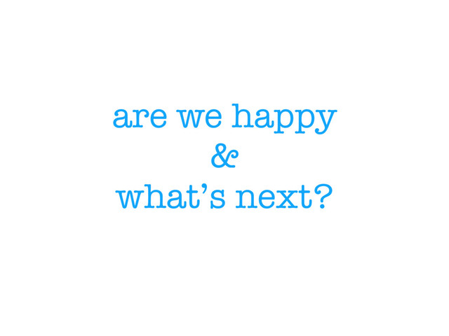 are we happy
&
what’s next?
