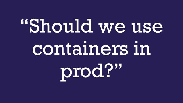 “Should we use
containers in
prod?”
