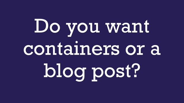 Do you want
containers or a
blog post?
