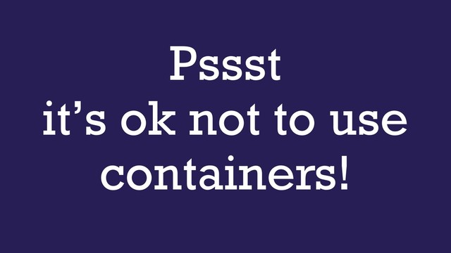 Pssst 
it’s ok not to use
containers!
