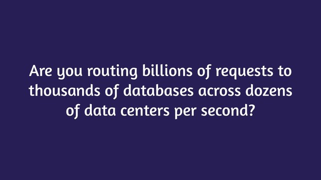 Are you routing billions of requests to
thousands of databases across dozens
of data centers per second?
