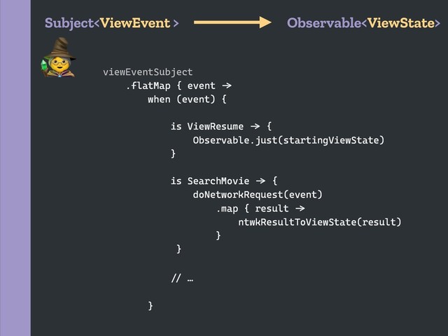 Subject Observable
viewEventSubject
.flatMap { event `a
when (event) {
is ViewResume `a {
Observable.just(startingViewState)
}
is SearchMovie `a {
doNetworkRequest(event)
.map { result `a
ntwkResultToViewState(result)
}
}
`b …
}

