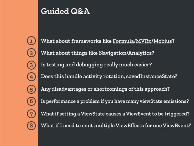 Guided Q&A
1 What about frameworks like Formula/MVRx/Mobius?
2 What about things like Navigation/Analytics?
3 Is testing and debugging really much easier?
4 Does this handle activity rotation, savedInstanceState?
5 Any disadvantages or shortcomings of this approach?
6 Is performance a problem if you have many viewState emissions?
7 What if setting a ViewState causes a ViewEvent to be triggered?
8 What if I need to emit multiple ViewEﬀects for one ViewEvent?

