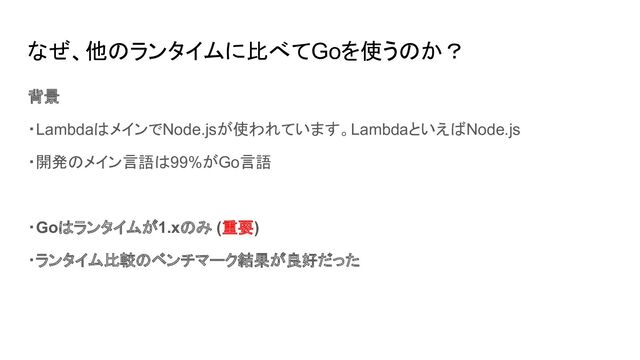 なぜ、他のランタイムに比べてGoを使うのか？
背景
・LambdaはメインでNode.jsが使われています。LambdaといえばNode.js
・開発のメイン言語は99%がGo言語
・Goはランタイムが1.xのみ (重要)
・ランタイム比較のベンチマーク結果が良好だった
