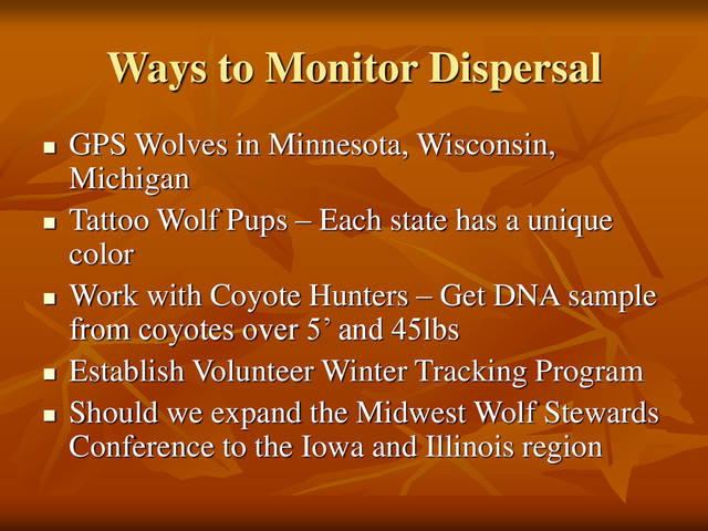 Ways to Monitor Dispersal
 GPS Wolves in Minnesota, Wisconsin,
Michigan
 Tattoo Wolf Pups – Each state has a unique
color
 Work with Coyote Hunters – Get DNA sample
from coyotes over 5’ and 45lbs
 Establish Volunteer Winter Tracking Program
 Should we expand the Midwest Wolf Stewards
Conference to the Iowa and Illinois region
