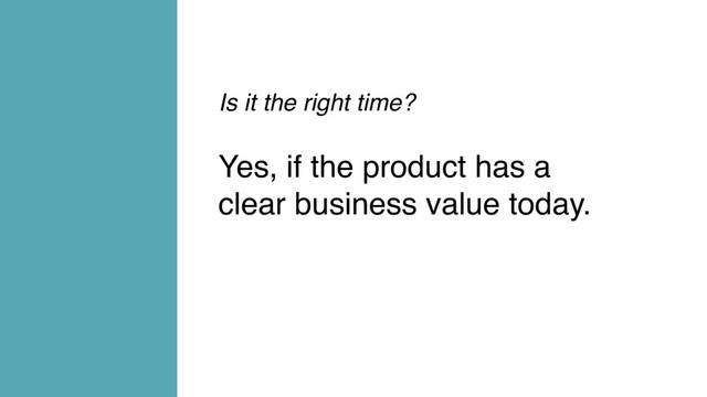 Is it the right time?
Yes, if the product has a
clear business value today.
