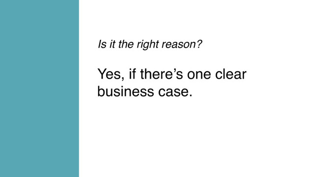 Is it the right reason?
Yes, if there’s one clear
business case.
