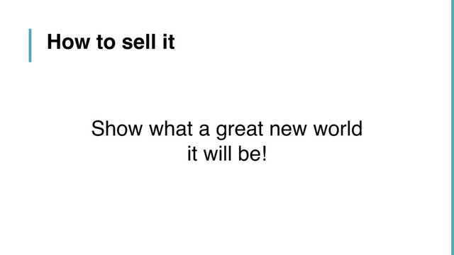 How to sell it
Show what a great new world  
it will be!
