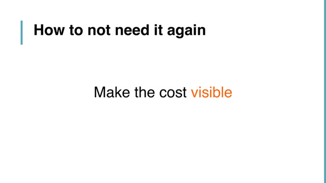 How to not need it again
Make the cost visible
