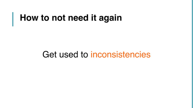 How to not need it again
Get used to inconsistencies
