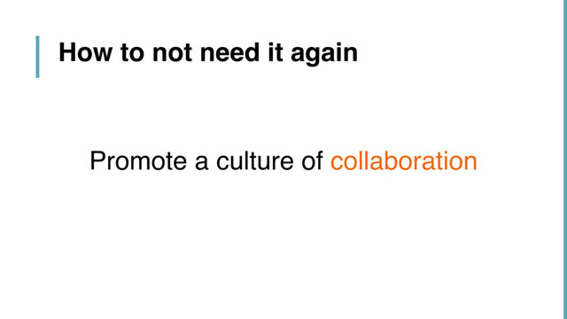 How to not need it again
Promote a culture of collaboration
