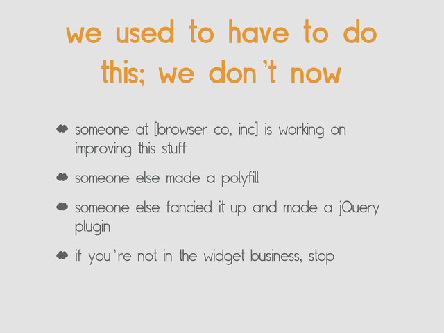 ‘ someone at [browser co, inc] is working on
improving this stuff
‘ someone else made a polyfill
‘ someone else fancied it up and made a jQuery
plugin
‘ if you’re not in the widget business, stop
we used to have to do
this; we don’t now
