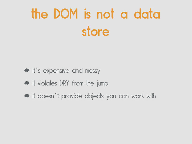 ‘ it’s expensive and messy
‘ it violates DRY from the jump
‘ it doesn’t provide objects you can work with
the DOM is not a data
store
