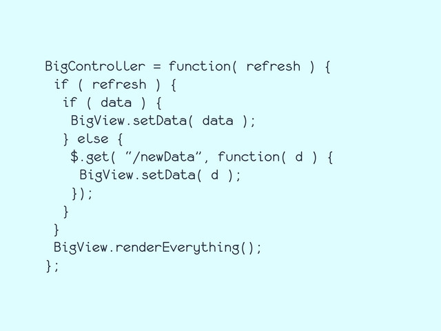 BigController = function( refresh ) {
if ( refresh ) {
if ( data ) {
BigView.setData( data );
} else {
$.get( “/newData”, function( d ) {
BigView.setData( d );
});
}
}
BigView.renderEverything();
};
