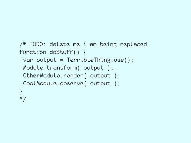 /* TODO: delete me i am being replaced
function doStuff() {
var output = TerribleThing.use();
Module.transform( output );
OtherModule.render( output );
CoolModule.observe( output );
}
*/
