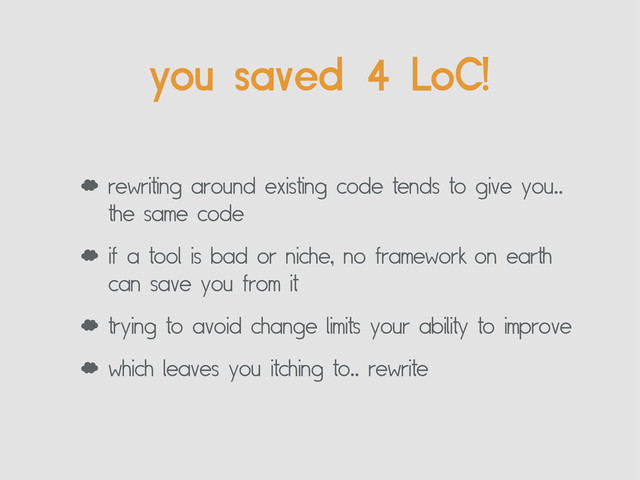 ‘ rewriting around existing code tends to give you..
the same code
‘ if a tool is bad or niche, no framework on earth
can save you from it
‘ trying to avoid change limits your ability to improve
‘ which leaves you itching to.. rewrite
you saved 4 LoC!
