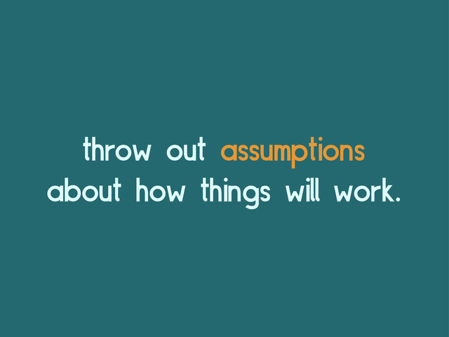 throw out assumptions
about how things will work.
