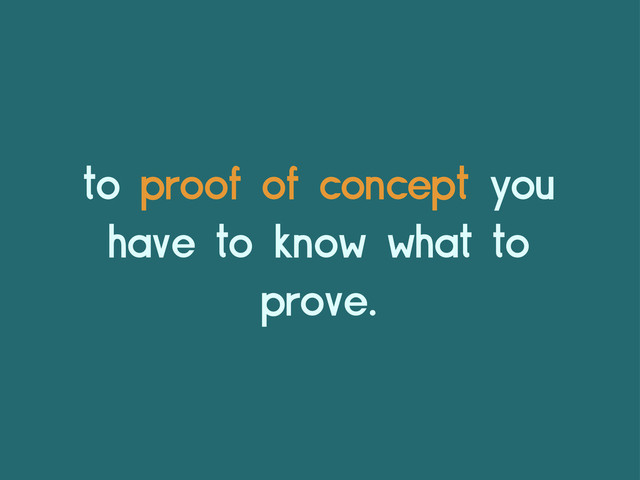 to proof of concept you
have to know what to
prove.
