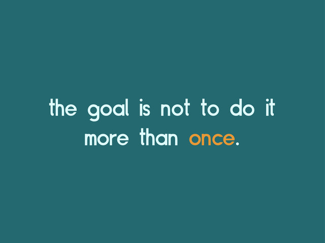 the goal is not to do it
more than once.
