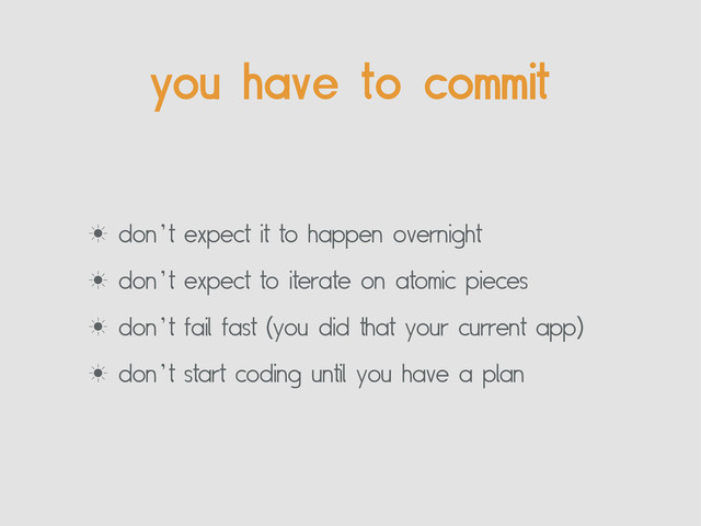 you have to commit
‗ don’t expect it to happen overnight
‗ don’t expect to iterate on atomic pieces
‗ don’t fail fast (you did that your current app)
‗ don’t start coding until you have a plan
