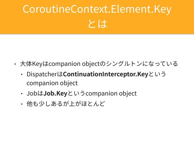 CoroutineContext.Element.Key 
とは
• ⼤体Keyはcompanion objectのシングルトンになっている
• DispatcherはContinuationInterceptor.Keyという 
companion object
• JobはJob.Keyというcompanion object
• 他も少しあるが上がほとんど

