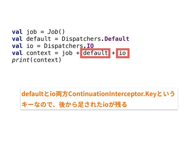 val job = Job()
val default = Dispatchers.Default
val io = Dispatchers.IO
val context = job + default + io
print(context)
defaultとio両⽅ContinuationInterceptor.Keyという
キーなので、後から⾜されたioが残る
