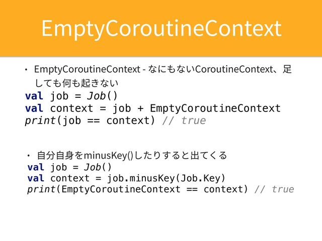 • EmptyCoroutineContext - なにもないCoroutineContext、⾜
しても何も起きない
val job = Job()
val context = job + EmptyCoroutineContext
print(job == context) // true
EmptyCoroutineContext
• ⾃分⾃⾝をminusKey()したりすると出てくる
val job = Job()
val context = job.minusKey(Job.Key)
print(EmptyCoroutineContext == context) // true
