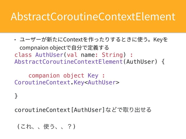 • ユーザーが新たにContextを作ったりするときに使う。Keyを
compnaion objectで⾃分で定義する
class AuthUser(val name: String) :
AbstractCoroutineContextElement(AuthUser) {
companion object Key :
CoroutineContext.Key
}
coroutineContext[AuthUser]ͳͲͰऔΓग़ͤΔ
AbstractCoroutineContextElement
(͜Εɺɺ࢖͏ɺɺʁ)
