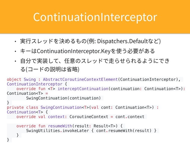 object Swing : AbstractCoroutineContextElement(ContinuationInterceptor),
ContinuationInterceptor {
override fun  interceptContinuation(continuation: Continuation):
Continuation =
SwingContinuation(continuation)
}
private class SwingContinuation(val cont: Continuation) :
Continuation {
override val context: CoroutineContext = cont.context
override fun resumeWith(result: Result) {
SwingUtilities.invokeLater { cont.resumeWith(result) }
}
}
• 実⾏スレッドを決めるもの(例: Dispatchers.Defaultなど)
• キーはContinuationInterceptor.Keyを使う必要がある
• ⾃分で実装して、任意のスレッドで⾛らせられるようにでき
る(コードの説明は省略)
ContinuationInterceptor
