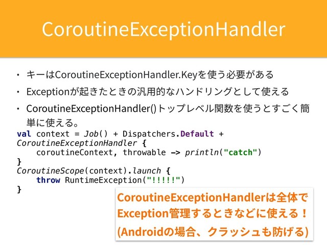• キーはCoroutineExceptionHandler.Keyを使う必要がある
• Exceptionが起きたときの汎⽤的なハンドリングとして使える
• CoroutineExceptionHandler()トップレベル関数を使うとすごく簡
単に使える。
val context = Job() + Dispatchers.Default +
CoroutineExceptionHandler {
coroutineContext, throwable -> println("catch")
}
CoroutineScope(context).launch {
throw RuntimeException("!!!!!")
}
CoroutineExceptionHandler
CoroutineExceptionHandlerは全体で
Exception管理するときなどに使える！
(Androidの場合、クラッシュも防げる)
