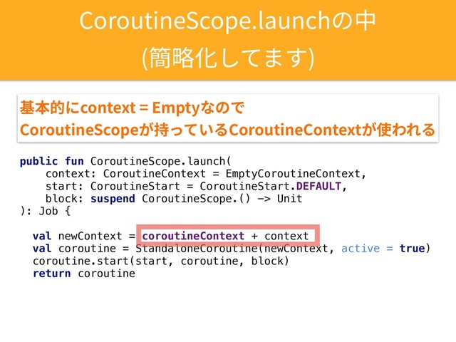 public fun CoroutineScope.launch(
context: CoroutineContext = EmptyCoroutineContext,
start: CoroutineStart = CoroutineStart.DEFAULT,
block: suspend CoroutineScope.() -> Unit
): Job {
val newContext = coroutineContext + context
val coroutine = StandaloneCoroutine(newContext, active = true)
coroutine.start(start, coroutine, block)
return coroutine
CoroutineScope.launchの中
(簡略化してます)
基本的にcontext = Emptyなので 
CoroutineScopeが持っているCoroutineContextが使われる
